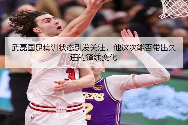 武磊国足集训状态引发关注，他这次能否带出久违的锋线变化